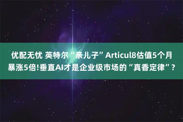 优配无忧 英特尔“亲儿子”Articul8估值5个月暴涨5倍!垂直AI才是企业级市场的“真香定律”?