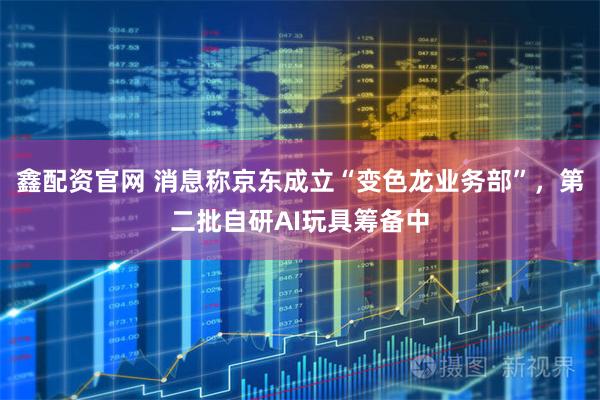 鑫配资官网 消息称京东成立“变色龙业务部”，第二批自研AI玩具筹备中