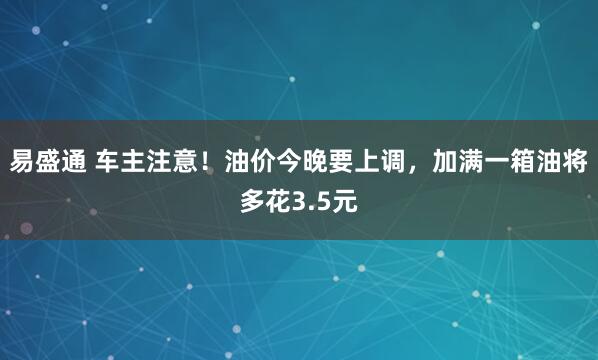 易盛通 车主注意！油价今晚要上调，加满一箱油将多花3.5元