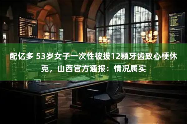 配亿多 53岁女子一次性被拔12颗牙齿致心梗休克，山西官方通报：情况属实