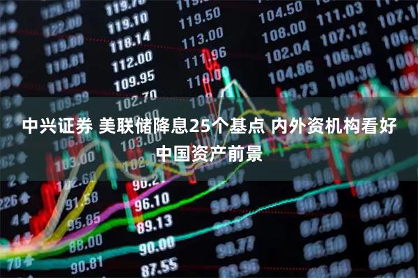 中兴证券 美联储降息25个基点 内外资机构看好中国资产前景