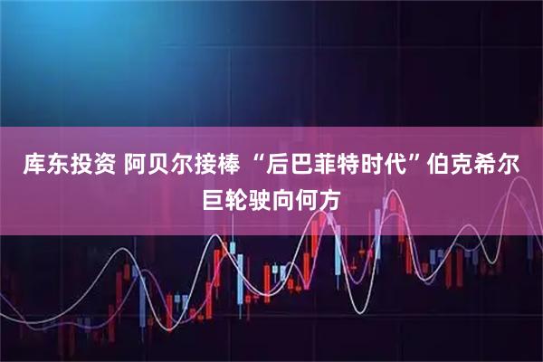 库东投资 阿贝尔接棒 “后巴菲特时代”伯克希尔巨轮驶向何方