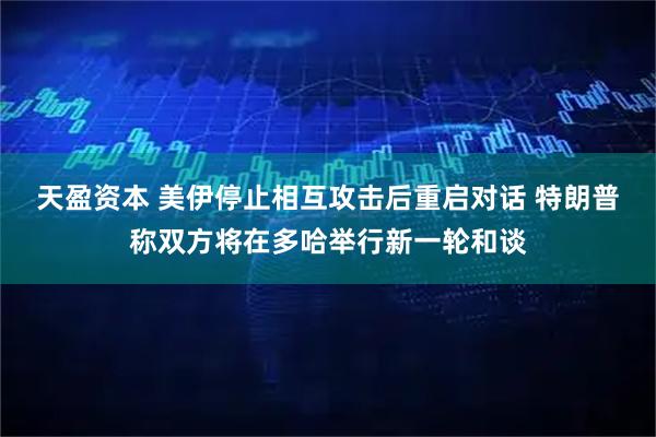 天盈资本 美伊停止相互攻击后重启对话 特朗普称双方将在多哈举行新一轮和谈